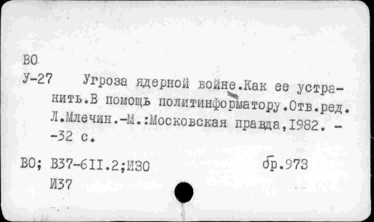 ﻿У-27 Угроза ядерной войне.Как ее устранить.В помощь политинформатору.Отв.ред. Л.Млечин.-М.Московская правда,1982. --32 с.
ВО; В37-6П.2;И30	бр.973
И37	А